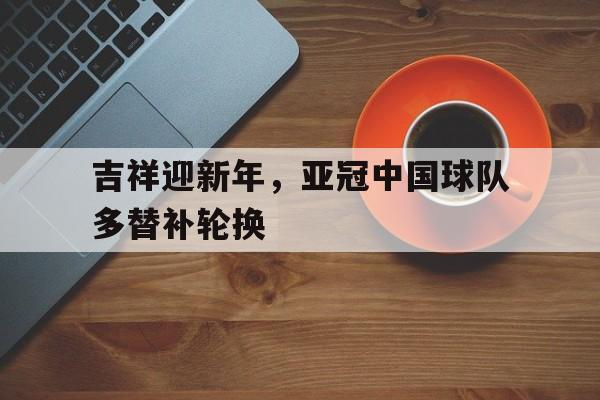 大发彩票网页版-吉祥迎新年，亚冠中国球队多替补轮换